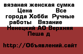 вязаная женская сумка  › Цена ­ 2 500 - Все города Хобби. Ручные работы » Вязание   . Ненецкий АО,Верхняя Пеша д.